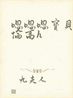 嗯嗯嗯宝贝儿禁伦高h