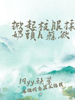 掀起校服揉她的奶头h瘾欲