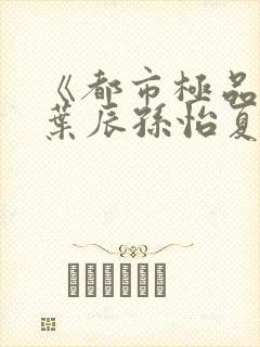 《都市极品医神叶辰孙怡夏若雪》阅读全文