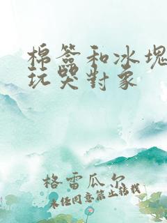棉签和冰块怎么玩哭对象