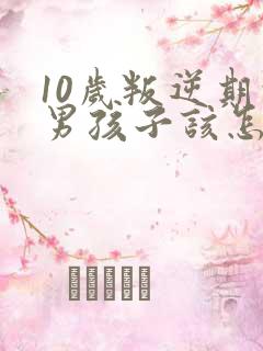 10岁叛逆期的男孩子该怎样去沟通教育