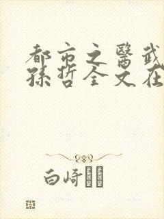 都市之医武风流孙哲全文在线阅读