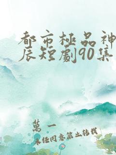 都市极品神医叶辰短剧90集后续免费观看
