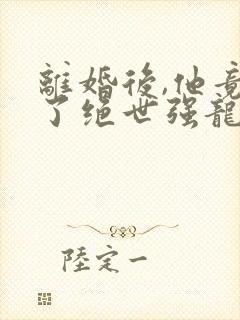 离婚后,他竟成了绝世强龙