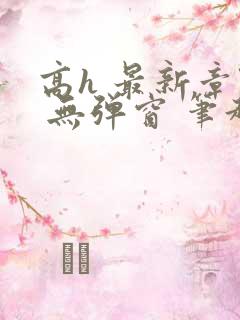 高h 最新章节 无弹窗 笔趣阁