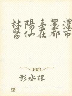林阳秦墨浓狂龙医仙在都市