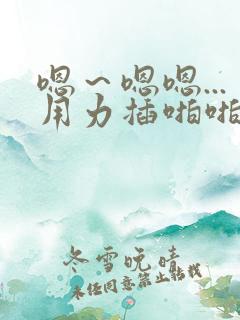 嗯～嗯嗯...用力插啪啪小说
