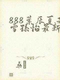 888叶辰夏若雪孙怡最新章节