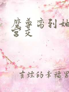 魔尊脔到她哭h宫交