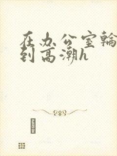 在办公室轮流澡到高潮h
