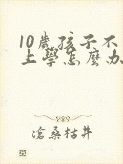 10岁孩子不想上学怎么办最好的方法