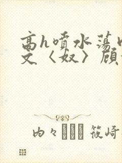 高h喷水荡肉欲文〈奴〉顾依依