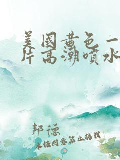美国黄色一级大片高潮喷水