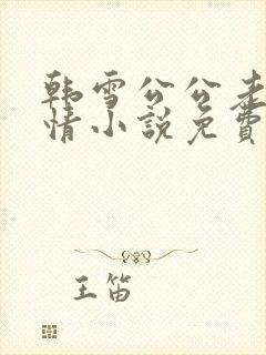 韩雪公公老谢言情小说免费阅读无弹窗