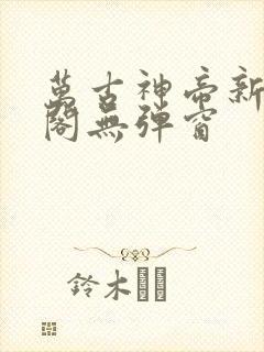 万古神帝新笔趣阁无弹窗