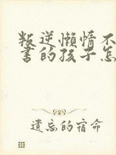 叛逆懒惰不想读书的孩子怎么办