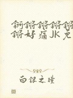 锕锵锵锵锵锵锵锵好痛JK免费