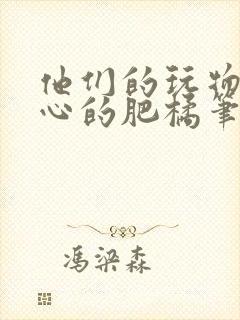他们的玩物不开心的肥橘笔趣阁