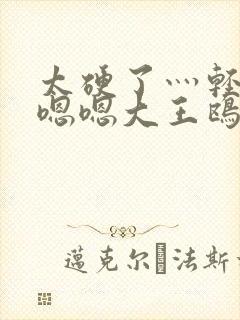 太硬了灬轻点灬嗯嗯大王鸥