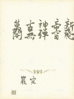 万古神帝新笔趣阁无弹窗飞天鱼