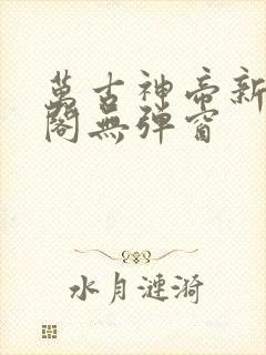 万古神帝新笔趣阁无弹窗