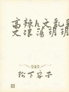 高辣h文乱乳h文浪荡玥玥