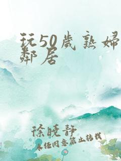 玩50岁熟妇女邻居