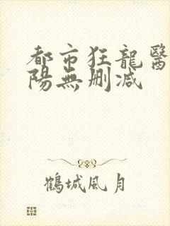 都市狂龙医仙林阳无删减