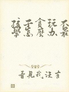 孩子贪玩不想上学怎么办最好的方法