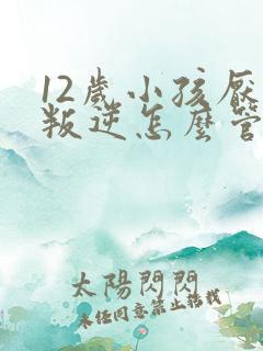 12岁小孩厌学叛逆怎么管教