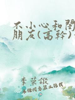 不小心和闺蜜男朋友(高干)笔趣阁