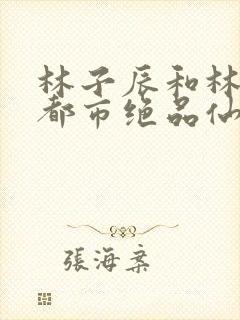 林子辰和林子辰都市绝品仙医