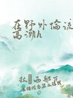 在野外伦流澡到高潮h