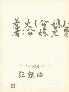 惹火(公媳)作者:公媳免费阅读
