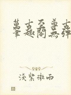 万古至尊古飞扬笔趣阁无弹窗