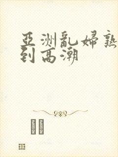 亚洲乱妇熟女爽到高潮