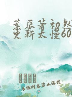 叶辰萧初然刚刚更新太慢600集