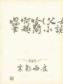 嗯啊哈(父女)笔趣阁小说免费阅读