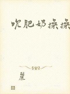 吮肥奶操操小说