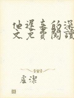 他迟来的深情全文免费阅读