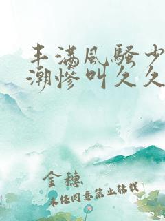 丰满风骚少妇高潮惨叫久久