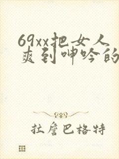 69xx把女人爽到呻吟的视频