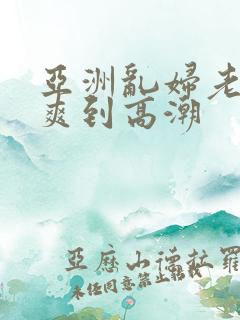 亚洲乱妇老熟女爽到高潮