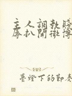 主人调教贱奴羞辱扒开微博小说