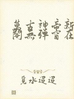 万古神帝新笔趣阁无弹窗在线阅读
