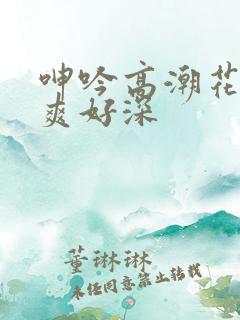 呻吟高潮花心好爽好深