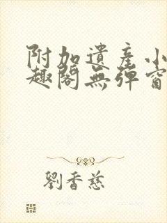附加遗产小说笔趣阁无弹窗