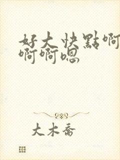 好大快点啊嗯嗯啊啊嗯