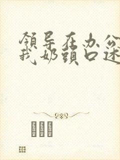 领导在办公室含我奶头口述