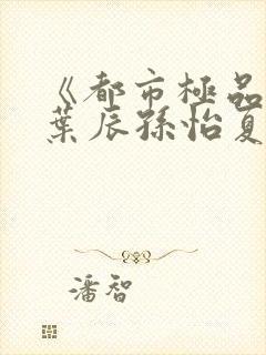 《都市极品医神叶辰孙怡夏若雪》